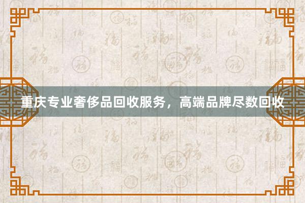 重庆专业奢侈品回收服务，高端品牌尽数回收