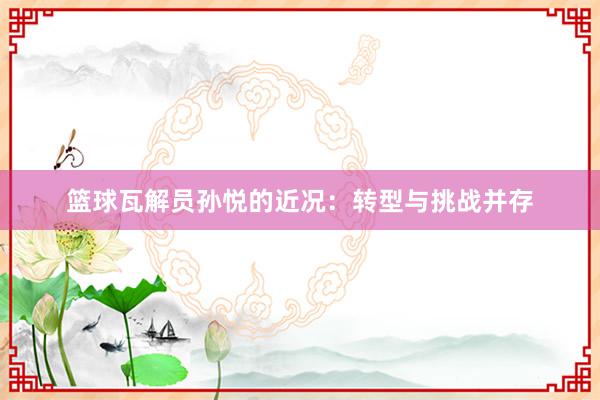 篮球瓦解员孙悦的近况：转型与挑战并存