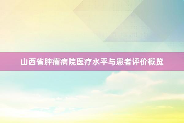 山西省肿瘤病院医疗水平与患者评价概览